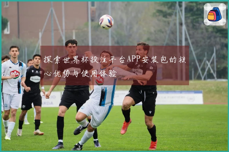 探索世界杯投注平台APP安装包的核心优势与使用体验